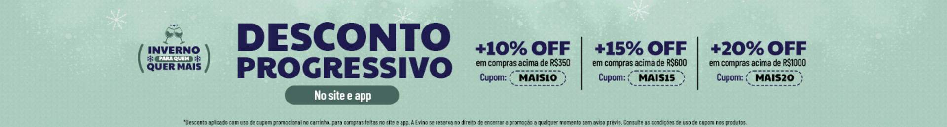 No site e app

+10% OFF em compras acima de R$350 | Cupom: MAIS10
+15% OFF em compras acima de R$600 | Cupom: MAIS15
+20% OFF em compras acima de R$1000 | Cupom: MAIS20

*Desconto aplicado com uso de cupom promocional no carrinho, para compras feitas no site e app. A Evino se reserva no direito de encerrar a promoção a qualquer momento sem aviso prévio. Consulte as condições de uso de cupom nos produtos.